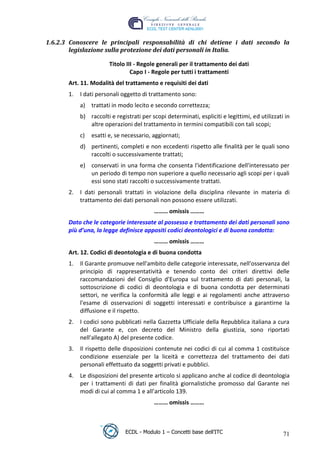 1.6.2.3 Conoscere le principali responsabilità di chi detiene i dati secondo la
         legislazione sulla protezione dei dati personali in Italia.

                         Titolo III - Regole generali per il trattamento dei dati
                                  Capo I - Regole per tutti i trattamenti
        Art. 11. Modalità del trattamento e requisiti dei dati
        1.   I dati personali oggetto di trattamento sono:
             a) trattati in modo lecito e secondo correttezza;
             b) raccolti e registrati per scopi determinati, espliciti e legittimi, ed utilizzati in




                                                                                t
                altre operazioni del trattamento in termini compatibili con tali scopi;




                                                                       r.i
             c)   esatti e, se necessario, aggiornati;
             d) pertinenti, completi e non eccedenti rispetto alle finalità per le quali sono




                                                             cn
                raccolti o successivamente trattati;
             e) conservati in una forma che consenta l'identificazione dell'interessato per




                                             @
                un periodo di tempo non superiore a quello necessario agli scopi per i quali
                essi sono stati raccolti o successivamente trattati.
        2.   I dati personali trattati in violazione della disciplina rilevante in materia di
                                          ro
             trattamento dei dati personali non possono essere utilizzati.
                                           ……… omissis ………
                                  ie
        Dato che le categorie interessate al possesso e trattamento dei dati personali sono
        più d’una, la legge definisce appositi codici deontologici e di buona condotta:
                          lb

                                           ……… omissis ………
        Art. 12. Codici di deontologia e di buona condotta
                  .a



        1.   Il Garante promuove nell'ambito delle categorie interessate, nell'osservanza del
             principio di rappresentatività e tenendo conto dei criteri direttivi delle
         to




             raccomandazioni del Consiglio d'Europa sul trattamento di dati personali, la
             sottoscrizione di codici di deontologia e di buona condotta per determinati
             settori, ne verifica la conformità alle leggi e ai regolamenti anche attraverso
   r




             l'esame di osservazioni di soggetti interessati e contribuisce a garantirne la
be




             diffusione e il rispetto.
        2.   I codici sono pubblicati nella Gazzetta Ufficiale della Repubblica italiana a cura
             del Garante e, con decreto del Ministro della giustizia, sono riportati
ro




             nell'allegato A) del presente codice.
        3.   Il rispetto delle disposizioni contenute nei codici di cui al comma 1 costituisce
             condizione essenziale per la liceità e correttezza del trattamento dei dati
             personali effettuato da soggetti privati e pubblici.
        4.   Le disposizioni del presente articolo si applicano anche al codice di deontologia
             per i trattamenti di dati per finalità giornalistiche promosso dal Garante nei
             modi di cui al comma 1 e all’articolo 139.
                                           ……… omissis ………



                               ECDL - Modulo 1 – Concetti base dell’ITC                          71
 