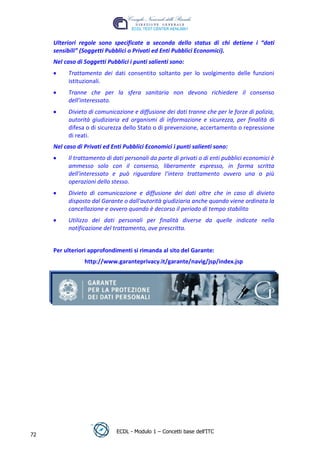 Ulteriori regole sono specificate a seconda dello status di chi detiene i “dati
     sensibili” (Soggetti Pubblici o Privati ed Enti Pubblici Economici).
     Nel caso di Soggetti Pubblici i punti salienti sono:
           Trattamento dei dati consentito soltanto per lo svolgimento delle funzioni
           istituzionali.
           Tranne che per la sfera sanitaria non devono richiedere il consenso
           dell’interessato.
           Divieto di comunicazione e diffusione dei dati tranne che per le forze di polizia,
           autorità giudiziaria ed organismi di informazione e sicurezza, per finalità di




                                                                                t
                                                                         r.i
           difesa o di sicurezza dello Stato o di prevenzione, accertamento o repressione
           di reati.
     Nel caso di Privati ed Enti Pubblici Economici i punti salienti sono:




                                                              cn
           Il trattamento di dati personali da parte di privati o di enti pubblici economici è
           ammesso solo con il consenso, liberamente espresso, in forma scritta




                                               @
           dell'interessato e può riguardare l'intero trattamento ovvero una o più
           operazioni dello stesso.
           Divieto di comunicazione e diffusione dei dati oltre che in caso di divieto
                                            ro
           disposto dal Garante o dall'autorità giudiziaria anche quando viene ordinata la
           cancellazione e ovvero quando è decorso il periodo di tempo stabilito
                                    ie
           Utilizzo dei dati personali per finalità diverse da quelle indicate nella
           notificazione del trattamento, ove prescritta.
                             lb


     Per ulteriori approfondimenti si rimanda al sito del Garante:
                    .a


                 http://www.garanteprivacy.it/garante/navig/jsp/index.jsp
        r   to
     be
ro




                              ECDL - Modulo 1 – Concetti base dell’ITC
72
 