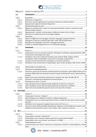 MODULO 1              CONCETTI DI BASE DELL’ICT ....................................................................................... 1
   1.0                  FONDAMENTI ....................................................................................................................... 2

   1.0.1                ALGORITMI ............................................................................................................. 2
       1.0.1.1          Definizione di “algoritmo”. .......................................................................................................... 2
       1.0.1.2          Descrivere in forma algoritmica la procedura risolutiva di semplici problemi. ........................... 3
       1.0.1.3          Rappresentare algoritmi mediante diagrammi. .......................................................................... 4
   1.0.2                RAPPRESENTAZIONE DEI DATI ...................................................................................... 7
       1.0.2.1          Effettuare correlazioni fra i sistemi di numerazione decimale e binario, convertire numeri
                        dall’uno all’altro sistema. ............................................................................................................ 7
       1.0.2.2          Rappresentare i caratteri in forma binaria. Definire le nozioni di bit e di byte. .......................... 7
       1.0.2.3          Descrivere le caratteristiche di una immagine digitale. ............................................................ 10




                                                                                                                                           t
   1.0.3                LINGUAGGI ........................................................................................................... 13




                                                                                                                            r.i
       1.0.3.1          Definire la differenza tra linguaggio naturale e linguaggi di programmazione. ....................... 14
       1.0.3.2          Distinguere il ruolo dei connettivi logici (NOT, AND, OR) nell'informatica. ............................... 14
       1.0.3.3          Distinguere fra linguaggio macchina e linguaggi procedurali................................................... 15




                                                                                                          cn
       1.0.3.4          Scrivere un semplice programma con l’uso di pseudo linguaggi. .............................................. 17
   1.1                  HARDWARE..........................................................................................................................19

   1.1.1                CONCETTI ............................................................................................................. 19




                                                                           @
       1.1.1.1          Comprendere cosa è un personal computer. Distinguere tra desktop, laptop (portatile), tablet
                        PC dal punto di vista degli utenti tipici. ..................................................................................... 19
       1.1.1.2          Identificare i più comuni dispositivi portatili, quali: palmari (PDA), telefoni cellulari,
                        smartphone, lettori multimediali e conoscerne le principali caratteristiche. ............................ 20
                                                                        ro
       1.1.1.3          Conoscere le parti principali che compongono un personal computer. .................................... 21
       1.1.1.4          Identificare le più comuni porte di input/output, quali: seriale, parallela, USB, di rete, FireWire.
                         .................................................................................................................................................. 22
                                                           ie
   1.1.2                PRESTAZIONI DI UN COMPUTER ................................................................................. 24
   1.1.3                DISPOSITIVI DI MEMORIZZAZIONE .............................................................................. 26
       1.1.3.1          Conoscere i diversi tipi di memoria centrale presenti nel computer, quali: RAM (random-access
                                             lb

                        memory), ROM (read-only memory) ed essere in grado di distinguerle anche rispetto alla loro
                        funzione. .................................................................................................................................... 26
                              .a


       1.1.3.2          Sapere come viene misurata la memoria di un computer: bit, byte, KB, MB, GB, TB. ............... 27
       1.1.3.3          Conoscere i principali tipi di dispositivi di memorizzazione. ...................................................... 28
   1.1.4                PERIFERICHE DI INPUT E OUTPUT ............................................................................... 30
                to




       1.1.4.1          Saper identificare alcune delle principali periferiche di input di un computer. ......................... 30
       1.1.4.2          Saper identificare alcune delle principali periferiche di output di un computer. ....................... 32
       1.1.4.3          Sapere che alcune periferiche possono essere sia di input che di output. ................................. 34
   r




 1.2   SOFTWARE.............................................................................................................................................35
be




   1.2.1                CONCETTI ............................................................................................................. 35
       1.2.1.1          Comprendere il termine “software”. ......................................................................................... 35
       1.2.1.2          Saper distinguere tra software di sistema e software applicativo. ........................................... 35
ro




       1.2.1.3          Comprendere cosa è un sistema operativo ed essere in grado di citare alcuni comuni sistemi
                        operativi. ................................................................................................................................... 35
       1.2.1.4          Identificare alcuni programmi applicativi più comuni ed il loro uso.......................................... 37
       1.2.1.5          Conoscere alcune delle possibilità disponibili per migliorare l’accessibilità del computer, quali:
                        software di riconoscimento vocale, screen reader, zoom, tastiera su schermo. ....................... 40
 1.3   RETI .......................................................................................................................................................41

   1.3.1                TIPI DI RETI ........................................................................................................... 41
       1.3.1.1          Comprendere il termine “client/server”. ................................................................................... 41
       1.3.1.2          Comprendere cosa è Internet e sapere quali sono i suoi principali impieghi............................. 42
       1.3.1.4          Comprendere cosa è una intranet, una extranet e il WWW. .................................................... 43
   1.3.2                TRASFERIMENTO DI DATI ......................................................................................... 43
       1.3.2.1          Conoscere quali sono i diversi servizi per la connessione a Internet: su linea telefonica, a banda
                        larga. ......................................................................................................................................... 44

                                                      ECDL - Modulo 1 – Concetti base dell’ITC                                                                              I
 