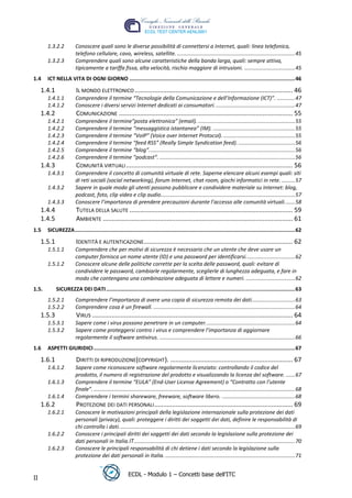 1.3.2.2          Conoscere quali sono le diverse possibilità di connettersi a Internet, quali: linea telefonica,
                        telefono cellulare, cavo, wireless, satellite. ............................................................................... 45
       1.3.2.3          Comprendere quali sono alcune caratteristiche della banda larga, quali: sempre attiva,
                        tipicamente a tariffa fissa, alta velocità, rischio maggiore di intrusioni. .................................. 45
1.4    ICT NELLA VITA DI OGNI GIORNO .......................................................................................................... 46

     1.4.1              IL MONDO ELETTRONICO ......................................................................................... 46
       1.4.1.1          Comprendere il termine “Tecnologie della Comunicazione e dell’Informazione (ICT)”. ............ 47
       1.4.1.2          Conoscere i diversi servizi Internet dedicati ai consumatori. ..................................................... 47
     1.4.2              COMUNICAZIONE .................................................................................................. 55
       1.4.2.1          Comprendere il termine”posta elettronica” (email). ................................................................. 55
       1.4.2.2          Comprendere il termine “messaggistica istantanea” (IM). ....................................................... 55




                                                                                                                                                    t
       1.4.2.3          Comprendere il termine “VoIP” (Voice over Internet Protocol). ................................................ 55




                                                                                                                                     r.i
       1.4.2.4          Comprendere il termine “feed RSS” (Really Simple Syndication feed). ...................................... 56
       1.4.2.5          Comprendere il termine “blog”. ................................................................................................. 56
       1.4.2.6          Comprendere il termine “podcast”. ........................................................................................... 56




                                                                                                                   cn
     1.4.3              COMUNITÀ VIRTUALI .............................................................................................. 56
       1.4.3.1          Comprendere il concetto di comunità virtuale di rete. Saperne elencare alcuni esempi quali: siti
                        di reti sociali (social networking), forum Internet, chat room, giochi informatici in rete. ......... 57
       1.4.3.2          Sapere in quale modo gli utenti possono pubblicare e condividere materiale su Internet: blog,




                                                                                     @
                        podcast, foto, clip video e clip audio. ......................................................................................... 57
       1.4.3.3          Conoscere l’importanza di prendere precauzioni durante l’accesso alle comunità virtuali. ...... 58
     1.4.4              TUTELA DELLA SALUTE ............................................................................................ 59
     1.4.5
                                                                                  ro
                        AMBIENTE ........................................................................................................... 61
1.5    SICUREZZA ............................................................................................................................................. 62
                                                                     ie
     1.5.1              IDENTITÀ E AUTENTICAZIONE.................................................................................... 62
       1.5.1.1          Comprendere che per motivi di sicurezza è necessario che un utente che deve usare un
                        computer fornisca un nome utente (ID) e una password per identificarsi. ................................ 62
                                                       lb

       1.5.1.2          Conoscere alcune delle politiche corrette per la scelta delle password, quali: evitare di
                        condividere le password, cambiarle regolarmente, sceglierle di lunghezza adeguata, e fare in
                        modo che contengano una combinazione adeguata di lettere e numeri. ................................. 62
                                         .a



1.5.         SICUREZZA DEI DATI ......................................................................................................................... 63
       1.5.2.1          Comprendere l’importanza di avere una copia di sicurezza remota dei dati. ............................ 63
                           to




       1.5.2.2          Comprendere cosa è un firewall. ............................................................................................... 64
     1.5.3              VIRUS ................................................................................................................. 64
       1.5.3.1          Sapere come i virus possono penetrare in un computer. ........................................................... 64
         r




       1.5.3.2          Sapere come proteggersi contro i virus e comprendere l’importanza di aggiornare
      be




                        regolarmente il software antivirus. ........................................................................................... 66
1.6    ASPETTI GIURIDICI ................................................................................................................................. 67

     1.6.1              DIRITTI DI RIPRODUZIONE(COPYRIGHT). ..................................................................... 67
ro




       1.6.1.2          Sapere come riconoscere software regolarmente licenziato: controllando il codice del
                        prodotto, il numero di registrazione del prodotto e visualizzando la licenza del software. ...... 67
       1.6.1.3          Comprendere il termine “EULA” (End-User License Agreement) o “Contratto con l’utente
                        finale”. ....................................................................................................................................... 68
       1.6.1.4          Comprendere i termini shareware, freeware, software libero. ................................................. 68
     1.6.2              PROTEZIONE DEI DATI PERSONALI .............................................................................. 69
       1.6.2.1          Conoscere le motivazioni principali della legislazione internazionale sulla protezione dei dati
                        personali (privacy), quali: proteggere i diritti dei soggetti dei dati, definire le responsabilità di
                        chi controlla i dati. ..................................................................................................................... 69
       1.6.2.2          Conoscere i principali diritti dei soggetti dei dati secondo la legislazione sulla protezione dei
                        dati personali in Italia. ............................................................................................................ 70
       1.6.2.3          Conoscere le principali responsabilità di chi detiene i dati secondo la legislazione sulla
                        protezione dei dati personali in Italia. ....................................................................................... 71


                                                          ECDL - Modulo 1 – Concetti base dell’ITC
II
 