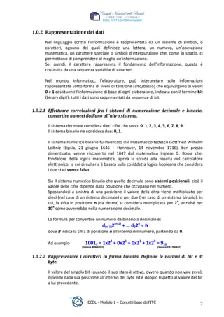 1.0.2 Rappresentazione dei dati

       Nel linguaggio scritto l’informazione è rappresentata da un insieme di simboli, o
       caratteri, ognuno dei quali definisce una lettera, un numero, un’operazione
       matematica, un carattere speciale o simboli d’interpunzione che, come lo spazio, ci
       permettono di comprendere al meglio un’informazione.
       Se, quindi, il carattere rappresenta il fondamento dell’informazione, questa è
       costituita da una sequenza variabile di caratteri.

       Nel mondo informatico, l’elaboratore, può interpretare solo informazioni




                                                                                   t
       rappresentate sotto forma di livelli di tensione (alto/basso) che equivalgono ai valori




                                                                        r.i
       0 e 1 costituenti l’informazione di base di ogni elaboratore, indicata con il termine bit
       (binary digit); tutti i dati sono rappresentati da sequenze di bit.




                                                             cn
 1.0.2.1 Effettuare correlazioni fra i sistemi di numerazione decimale e binario,
         convertire numeri dall’uno all’altro sistema.




                                                  @
        Il sistema decimale considera dieci cifre che sono: 0, 1, 2, 3, 4, 5, 6, 7, 8, 9.
        Il sistema binario ne considera due: 0, 1.
                                               ro
        Il sistema numerico binario fu inventato dal matematico tedesco Gottfried Wilhelm
        Leibniz (Lipsia, 21 giugno 1646 – Hannover, 14 novembre 1716), ben presto
                                   ie
        dimenticato, venne riscoperto nel 1847 dal matematico inglese G. Boole che,
        fondatore della logica matematica, aprirà la strada alla nascita del calcolatore
        elettronico, la cui circuiteria è basata sulla cosiddetta logica booleana che considera
                          lb

        i due stati vero e falso.
                  .a


        Sia il sistema numerico binario che quello decimale sono sistemi posizionali, cioè il
        valore delle cifre dipende dalla posizione che occupano nel numero.
        Spostandosi a sinistra di una posizione il valore della cifra viene moltiplicato per
          to




        dieci (nel caso di un sistema decimale) o per due (nel caso di un sistema binario), in
        cui, la cifra in posizione n (da destra) si considera moltiplicata per 2n, anziché per
   r




        10n come avverrebbe nella numerazione decimale.
be




        La formula per convertire un numero da binario a decimale è:
                                          d(n-1)2(n-1) + … d020 = N
        dove d indica la cifra di posizione n all'interno del numero, partendo da 0.
ro




        Ad esempio            10012 = 1x23 + 0x21 + 0x21 + 1x20 = 910
                            (Valore BINARIO)                               (Valore DECIMALE)


 1.0.2.2 Rappresentare i caratteri in forma binaria. Definire le nozioni di bit e di
         byte.

        Il valore del singolo bit (quando il suo stato è attivo, ovvero quando non vale zero),
        dipende dalla sua posizione all’interno del byte ed è doppio rispetto al valore del bit
        a lui precedente.



                                ECDL - Modulo 1 – Concetti base dell’ITC                       7
 