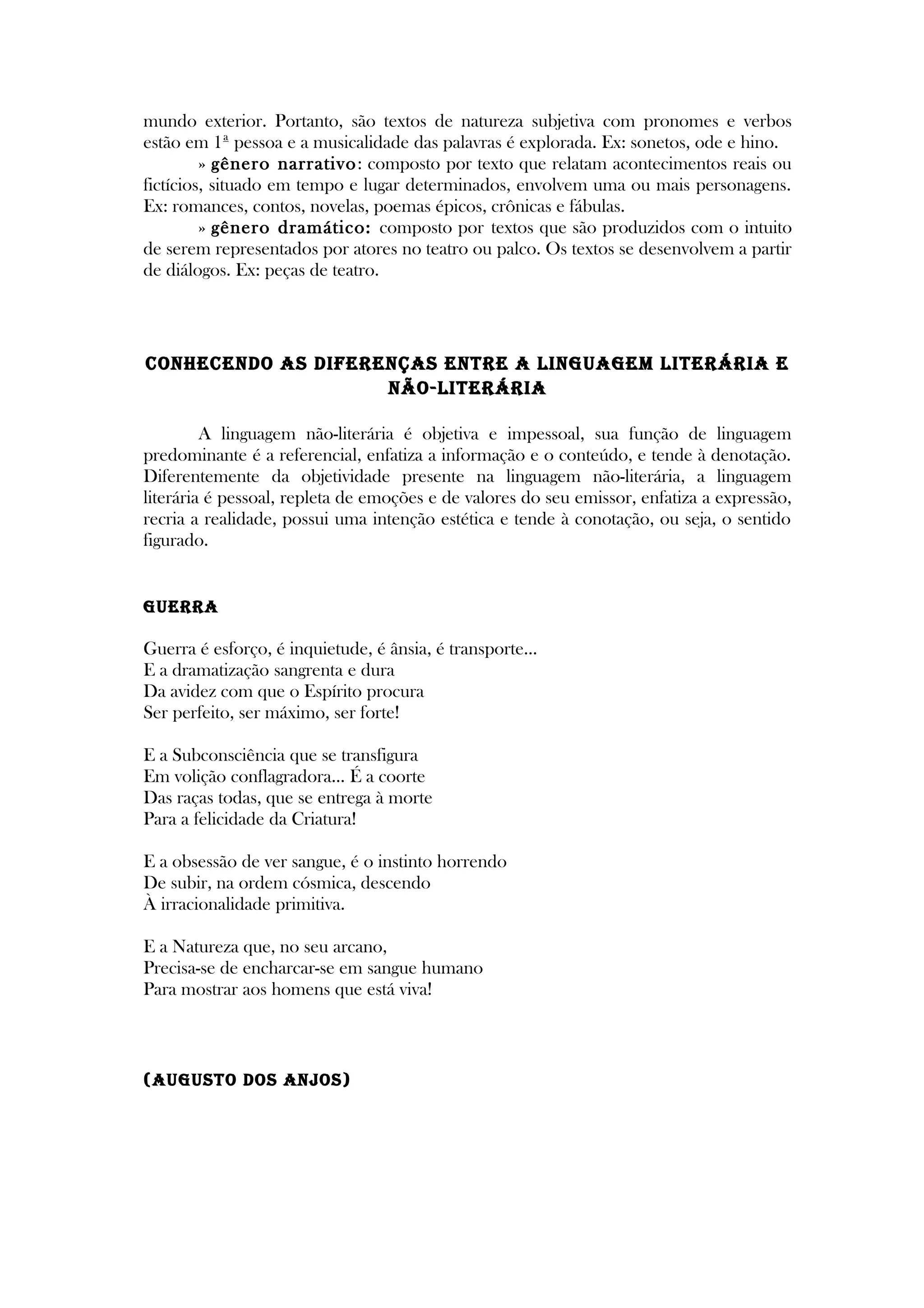 mundo exterior. Portanto, são textos de natureza subjetiva com pronomes e verbos
estão em 1ª pessoa e a musicalidade das palavras é explorada. Ex: sonetos, ode e hino.
» gênero narrativo: composto por texto que relatam acontecimentos reais ou
fictícios, situado em tempo e lugar determinados, envolvem uma ou mais personagens.
Ex: romances, contos, novelas, poemas épicos, crônicas e fábulas.
» gênero dramático: composto por textos que são produzidos com o intuito
de serem representados por atores no teatro ou palco. Os textos se desenvolvem a partir
de diálogos. Ex: peças de teatro.
CONHECENDO AS DIFERENÇAS ENTRE A LINGUAGEM LITERÁRIA E
NÃO-LITERÁRIA
A linguagem não-literária é objetiva e impessoal, sua função de linguagem
predominante é a referencial, enfatiza a informação e o conteúdo, e tende à denotação.
Diferentemente da objetividade presente na linguagem não-literária, a linguagem
literária é pessoal, repleta de emoções e de valores do seu emissor, enfatiza a expressão,
recria a realidade, possui uma intenção estética e tende à conotação, ou seja, o sentido
figurado.
GUERRA
Guerra é esforço, é inquietude, é ânsia, é transporte...
E a dramatização sangrenta e dura
Da avidez com que o Espírito procura
Ser perfeito, ser máximo, ser forte!
E a Subconsciência que se transfigura
Em volição conflagradora... É a coorte
Das raças todas, que se entrega à morte
Para a felicidade da Criatura!
E a obsessão de ver sangue, é o instinto horrendo
De subir, na ordem cósmica, descendo
À irracionalidade primitiva.
E a Natureza que, no seu arcano,
Precisa-se de encharcar-se em sangue humano
Para mostrar aos homens que está viva!
(AUGUSTO DOS ANjOS)
 
