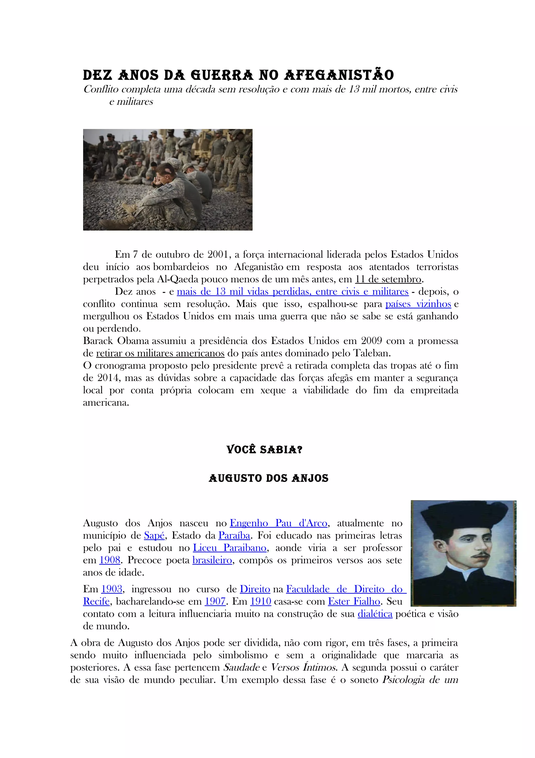 DEz ANOS DA GUERRA NO AFEGANISTÃO
Conflito completa uma década sem resolução e com mais de 13 mil mortos, entre civis
e militares
Em 7 de outubro de 2001, a força internacional liderada pelos Estados Unidos
deu início aos bombardeios no Afeganistão em resposta aos atentados terroristas
perpetrados pela Al-Qaeda pouco menos de um mês antes, em 11 de setembro.
Dez anos - e mais de 13 mil vidas perdidas, entre civis e militares - depois, o
conflito continua sem resolução. Mais que isso, espalhou-se para países vizinhos e
mergulhou os Estados Unidos em mais uma guerra que não se sabe se está ganhando
ou perdendo.
Barack Obama assumiu a presidência dos Estados Unidos em 2009 com a promessa
de retirar os militares americanos do país antes dominado pelo Taleban.
O cronograma proposto pelo presidente prevê a retirada completa das tropas até o fim
de 2014, mas as dúvidas sobre a capacidade das forças afegãs em manter a segurança
local por conta própria colocam em xeque a viabilidade do fim da empreitada
americana.
VOCÊ SABIA?
AUGUSTO DOS ANjOS
Augusto dos Anjos nasceu no Engenho Pau d'Arco, atualmente no
município de Sapé, Estado da Paraíba. Foi educado nas primeiras letras
pelo pai e estudou no Liceu Paraibano, aonde viria a ser professor
em 1908. Precoce poeta brasileiro, compôs os primeiros versos aos sete
anos de idade.
Em 1903, ingressou no curso de Direito na Faculdade de Direito do
Recife, bacharelando-se em 1907. Em 1910 casa-se com Ester Fialho. Seu
contato com a leitura influenciaria muito na construção de sua dialética poética e visão
de mundo.
A obra de Augusto dos Anjos pode ser dividida, não com rigor, em três fases, a primeira
sendo muito influenciada pelo simbolismo e sem a originalidade que marcaria as
posteriores. A essa fase pertencem Saudade e Versos Íntimos. A segunda possui o caráter
de sua visão de mundo peculiar. Um exemplo dessa fase é o soneto Psicologia de um
 