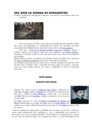 DEz ANOS DA GUERRA NO AFEGANISTÃO
Conflito completa uma década sem resolução e com mais de 13 mil mortos, entre civis
e militares
Em 7 de outubro de 2001, a força internacional liderada pelos Estados Unidos
deu início aos bombardeios no Afeganistão em resposta aos atentados terroristas
perpetrados pela Al-Qaeda pouco menos de um mês antes, em 11 de setembro.
Dez anos - e mais de 13 mil vidas perdidas, entre civis e militares - depois, o
conflito continua sem resolução. Mais que isso, espalhou-se para países vizinhos e
mergulhou os Estados Unidos em mais uma guerra que não se sabe se está ganhando
ou perdendo.
Barack Obama assumiu a presidência dos Estados Unidos em 2009 com a promessa
de retirar os militares americanos do país antes dominado pelo Taleban.
O cronograma proposto pelo presidente prevê a retirada completa das tropas até o fim
de 2014, mas as dúvidas sobre a capacidade das forças afegãs em manter a segurança
local por conta própria colocam em xeque a viabilidade do fim da empreitada
americana.
VOCÊ SABIA?
AUGUSTO DOS ANjOS
Augusto dos Anjos nasceu no Engenho Pau d'Arco, atualmente no
município de Sapé, Estado da Paraíba. Foi educado nas primeiras letras
pelo pai e estudou no Liceu Paraibano, aonde viria a ser professor
em 1908. Precoce poeta brasileiro, compôs os primeiros versos aos sete
anos de idade.
Em 1903, ingressou no curso de Direito na Faculdade de Direito do
Recife, bacharelando-se em 1907. Em 1910 casa-se com Ester Fialho. Seu
contato com a leitura influenciaria muito na construção de sua dialética poética e visão
de mundo.
A obra de Augusto dos Anjos pode ser dividida, não com rigor, em três fases, a primeira
sendo muito influenciada pelo simbolismo e sem a originalidade que marcaria as
posteriores. A essa fase pertencem Saudade e Versos Íntimos. A segunda possui o caráter
de sua visão de mundo peculiar. Um exemplo dessa fase é o soneto Psicologia de um
 