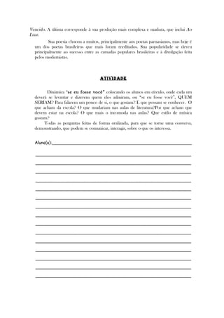 Vencido. A última corresponde à sua produção mais complexa e madura, que inclui Ao
Luar.
Sua poesia chocou a muitos, principalmente aos poetas parnasianos, mas hoje é
um dos poetas brasileiros que mais foram reeditados. Sua popularidade se deveu
principalmente ao sucesso entre as camadas populares brasileiras e à divulgação feita
pelos modernistas.
ATIVIDADE
Dinâmica “se eu fosse você” colocando os alunos em círculo, onde cada um
deverá se levantar e dizerem quem eles admiram, ou “se eu fosse você”, QUEM
SERIAM? Para falarem um pouco de si, o que gostam? E que possam se conhecer. O
que acham da escola? O que mudariam nas aulas de literatura?Por que acham que
devem estar na escola? O que mais o incomoda nas aulas? Que estilo de música
gostam?
Todas as perguntas feitas de forma oralizada, para que se torne uma conversa,
demonstrando, que podem se comunicar, interagir, sobre o que os interessa.
Aluno(a):______________________________________________________
____________________________________________________________
____________________________________________________________
____________________________________________________________
____________________________________________________________
____________________________________________________________
____________________________________________________________
____________________________________________________________
____________________________________________________________
____________________________________________________________
____________________________________________________________
____________________________________________________________
____________________________________________________________
____________________________________________________________
____________________________________________________________
____________________________________________________________
 