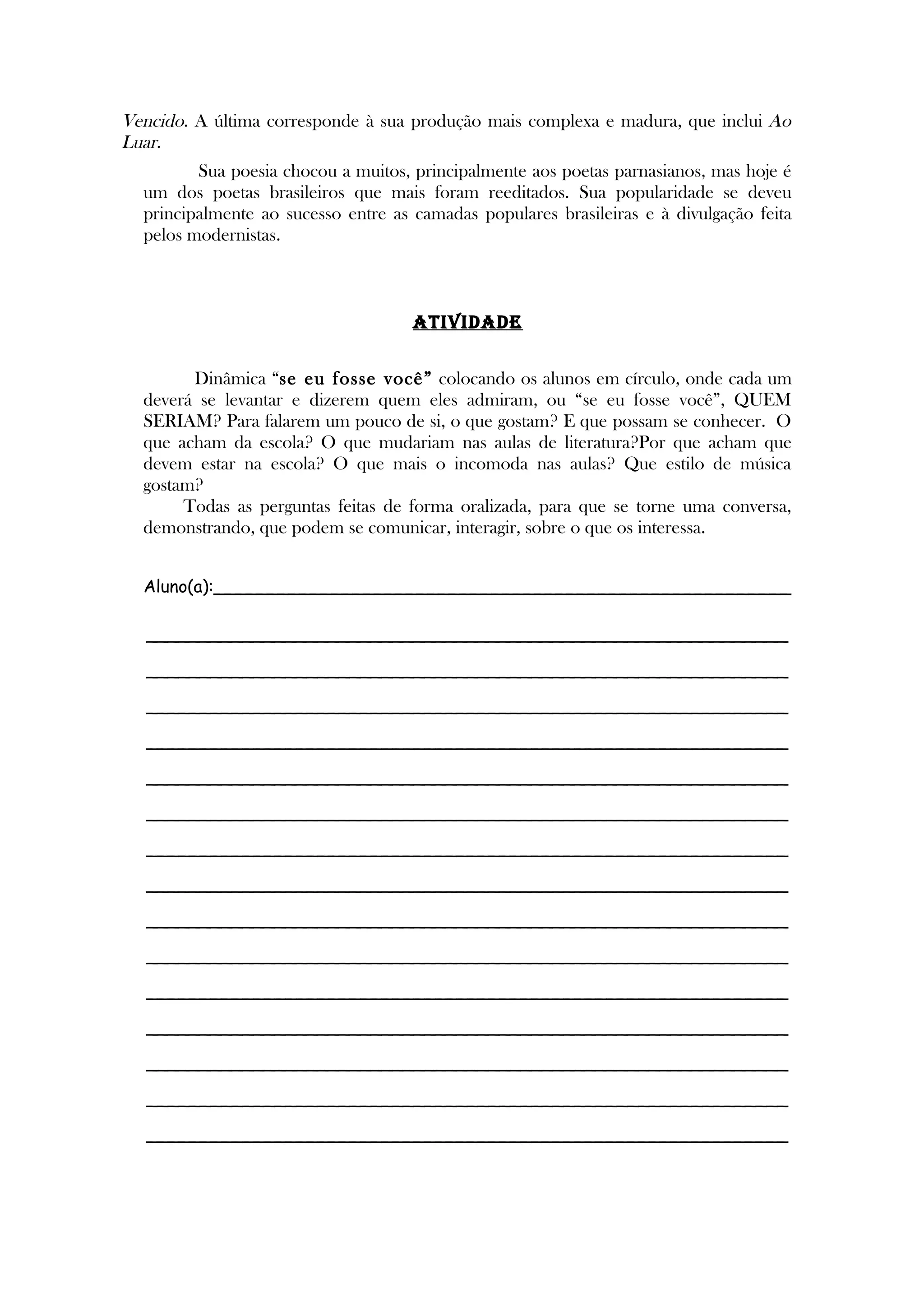 Vencido. A última corresponde à sua produção mais complexa e madura, que inclui Ao
Luar.
Sua poesia chocou a muitos, principalmente aos poetas parnasianos, mas hoje é
um dos poetas brasileiros que mais foram reeditados. Sua popularidade se deveu
principalmente ao sucesso entre as camadas populares brasileiras e à divulgação feita
pelos modernistas.
ATIVIDADE
Dinâmica “se eu fosse você” colocando os alunos em círculo, onde cada um
deverá se levantar e dizerem quem eles admiram, ou “se eu fosse você”, QUEM
SERIAM? Para falarem um pouco de si, o que gostam? E que possam se conhecer. O
que acham da escola? O que mudariam nas aulas de literatura?Por que acham que
devem estar na escola? O que mais o incomoda nas aulas? Que estilo de música
gostam?
Todas as perguntas feitas de forma oralizada, para que se torne uma conversa,
demonstrando, que podem se comunicar, interagir, sobre o que os interessa.
Aluno(a):______________________________________________________
____________________________________________________________
____________________________________________________________
____________________________________________________________
____________________________________________________________
____________________________________________________________
____________________________________________________________
____________________________________________________________
____________________________________________________________
____________________________________________________________
____________________________________________________________
____________________________________________________________
____________________________________________________________
____________________________________________________________
____________________________________________________________
____________________________________________________________
 