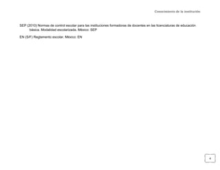 Conocimiento de la institución



SEP (2010) Normas de control escolar para las instituciones formadoras de docentes en las licenciaturas de educación
      básica. Modalidad escolarizada. México: SEP

EN (S/F) Reglamento escolar. México: EN




	
                                                                                                                       4	
  
 