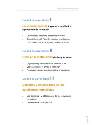 Conocimiento de la institución
Página3
Unidad de aprendizaje I
La escuela normal: trayectoria académica
y propuesta de formación
 La trayectoria histórica y académica de la EN
 Conocimiento del Plan de estudios: orientaciones
curriculares, perfil de egreso y malla curricular
Unidad de aprendizaje II
Estar en la institución: trámites y servicios
 Organigrama y funciones de las áreas de la EN
 Los servicios que le brinda la institución
 Principales trámites que debe realizar el estudiante
Unidad de Aprendizaje III
Derechos y obligaciones de los
estudiantes normalistas
 Los derechos y obligaciones de los estudiantes
normalistas
 Las normas de control escolar
 