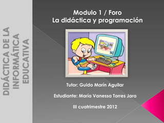Modulo 1 / Foro
La didáctica y programación




     Tutor: Guido Marín Aguilar

Estudiante: María Vanessa Torres Jara

        III cuatrimestre 2012
 