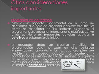    este es un aspecto fundamental en la toma de
    decisiones, a la hora de organizar y aplicar el currículo;
    como se menciona en las lecturas asignadas el
    programar aprovecha las intenciones a nivel educativo
    y las convierte en propuestas concisas acordes a
    objetivos previamente definidos.

   el educador debe ser creativo y utilizar la
    programación para no caer en una peligrosa
    improvisación, logrando a la vez que ese plan sea
    flexible y se pueda adaptar al contexto y
    particularidades imprevistas y del momento; significa
    no ser rígido, pero si organizado y con visión hacia las
    metas por alcanzar, reflexionando sobre cuáles serían
    las mejores actividades para ello.
 