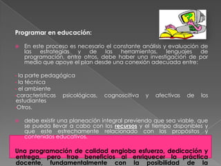 Programar en educación:

   En este proceso es necesario el constante análisis y evaluación de
    las   estrategias  y  de    las   herramientas,     lenguajes   de
    programación, entre otros, debe haber una investigación de por
    medio que apoye el plan desde una conexión adecuada entre:

• la parte pedagógica
• la técnica
• el ambiente
•características psicológicas,   cognoscitiva   y   afectivas   de   los
estudiantes
•Otros.


   debe existir una planeación integral previendo que sea viable, que
    se pueda llevar a cabo con los recursos y el tiempo disponibles y
    que este estrechamente relacionado con los propósitos y
    contenidos educativos.

Una programación de calidad engloba esfuerzo, dedicación y
entrega, pero trae beneficios al enriquecer la práctica
docente, fundamentalmente con la posibilidad de la
 