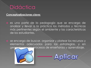 Conceptualizaciones clave:


   es una parte de la pedagogía que se encarga de
    analizar y llevar a la práctica los métodos y técnicas
    más pertinentes según el ambiente y las características
    de los estudiantes.

   se encarga de buscar, organizar y platear los recursos y
    elementos adecuados para las estrategias, y en
    general para los procesos de enseñanza y aprendizaje.
 