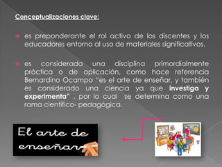 Conceptualizaciones clave:


   es preponderante el rol activo de los discentes y los
    educadores entorno al uso de materiales significativos.

   es considerada una disciplina primordialmente
    práctica o de aplicación, como hace referencia
    Bernardino Ocampo “es el arte de enseñar, y también
    es considerado una ciencia ya que investiga y
    experimenta” , por lo cual se determina como una
    rama científico- pedagógica.
 
