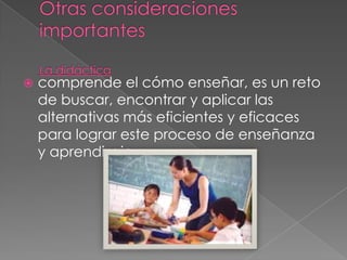    comprende el cómo enseñar, es un reto
    de buscar, encontrar y aplicar las
    alternativas más eficientes y eficaces
    para lograr este proceso de enseñanza
    y aprendizaje.
 