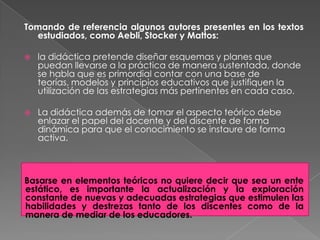 Tomando de referencia algunos autores presentes en los textos
  estudiados, como Aebli, Stocker y Mattos:

   la didáctica pretende diseñar esquemas y planes que
    puedan llevarse a la práctica de manera sustentada, donde
    se habla que es primordial contar con una base de
    teorías, modelos y principios educativos que justifiquen la
    utilización de las estrategias más pertinentes en cada caso.

   La didáctica además de tomar el aspecto teórico debe
    enlazar el papel del docente y del discente de forma
    dinámica para que el conocimiento se instaure de forma
    activa.



Basarse en elementos teóricos no quiere decir que sea un ente
estático, es importante la actualización y la exploración
constante de nuevas y adecuadas estrategias que estimulen las
habilidades y destrezas tanto de los discentes como de la
manera de mediar de los educadores.
 