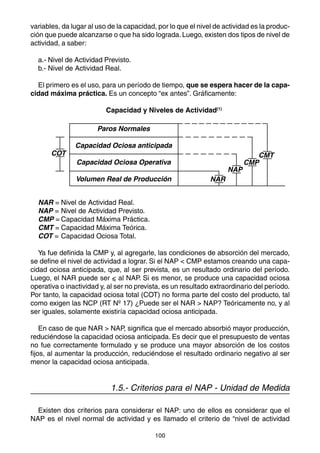variables, da lugar al uso de la capacidad, por lo que el nivel de actividad es la produc-
ción que puede alcanzarse o que ha sido lograda. Luego, existen dos tipos de nivel de
actividad, a saber:

  a.- Nivel de Actividad Previsto.
  b.- Nivel de Actividad Real.

  El primero es el uso, para un período de tiempo, que se espera hacer de la capa-
cidad máxima práctica. Es un concepto “ex antes”. Gráficamente:

                          Capacidad y Niveles de Actividad(1)

                       Paros Normales

               Capacidad Ociosa anticipada
       COT                                                                   CMT
               Capacidad Ociosa Operativa                                 CMP
                                                                    NAP
               Volumen Real de Producción                     NAR


  NAR = Nivel de Actividad Real.
  NAP = Nivel de Actividad Previsto.
  CMP = Capacidad Máxima Práctica.
  CMT = Capacidad Máxima Teórica.
  COT = Capacidad Ociosa Total.

   Ya fue definida la CMP y, al agregarle, las condiciones de absorción del mercado,
se define el nivel de actividad a lograr. Si el NAP < CMP estamos creando una capa-
cidad ociosa anticipada, que, al ser prevista, es un resultado ordinario del período.
Luego, el NAR puede ser < al NAP. Si es menor, se produce una capacidad ociosa
operativa o inactividad y, al ser no prevista, es un resultado extraordinario del período.
Por tanto, la capacidad ociosa total (COT) no forma parte del costo del producto, tal
como exigen las NCP (RT Nº 17) ¿Puede ser el NAR > NAP? Teóricamente no, y al
ser iguales, solamente existiría capacidad ociosa anticipada.

    En caso de que NAR > NAP, significa que el mercado absorbió mayor producción,
reduciéndose la capacidad ociosa anticipada. Es decir que el presupuesto de ventas
no fue correctamente formulado y se produce una mayor absorción de los costos
fijos, al aumentar la producción, reduciéndose el resultado ordinario negativo al ser
menor la capacidad ociosa anticipada.


                           1.5.- Criterios para el NAP - Unidad de Medida

  Existen dos criterios para considerar el NAP: uno de ellos es considerar que el
NAP es el nivel normal de actividad y es llamado el criterio de “nivel de actividad

                                           100
 