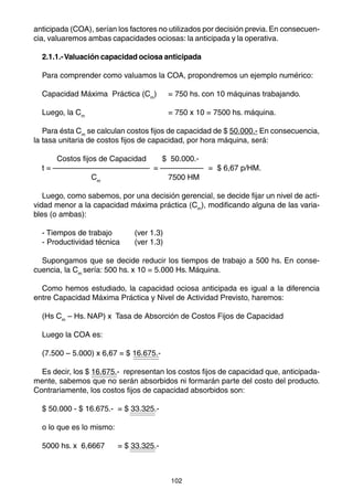 anticipada (COA), serían los factores no utilizados por decisión previa. En consecuen-
cia, valuaremos ambas capacidades ociosas: la anticipada y la operativa.

  2.1.1.- Valuación capacidad ociosa anticipada

  Para comprender como valuamos la COA, propondremos un ejemplo numérico:

  Capacidad Máxima Práctica (Cm)          = 750 hs. con 10 máquinas trabajando.

  Luego, la Cm                            = 750 x 10 = 7500 hs. máquina.

   Para ésta Cm se calculan costos fijos de capacidad de $ 50.000.- En consecuencia,
la tasa unitaria de costos fijos de capacidad, por hora máquina, será:

       Costos fijos de Capacidad         $ 50.000.-
  t=                                =                 = $ 6,67 p/HM.
                 Cm                       7500 HM

   Luego, como sabemos, por una decisión gerencial, se decide fijar un nivel de acti-
vidad menor a la capacidad máxima práctica (Cm), modificando alguna de las varia-
bles (o ambas):

  - Tiempos de trabajo        (ver 1.3)
  - Productividad técnica     (ver 1.3)

  Supongamos que se decide reducir los tiempos de trabajo a 500 hs. En conse-
cuencia, la Cm sería: 500 hs. x 10 = 5.000 Hs. Máquina.

  Como hemos estudiado, la capacidad ociosa anticipada es igual a la diferencia
entre Capacidad Máxima Práctica y Nivel de Actividad Previsto, haremos:

  (Hs Cm – Hs. NAP) x Tasa de Absorción de Costos Fijos de Capacidad

  Luego la COA es:

  (7.500 – 5.000) x 6,67 = $ 16.675.-

  Es decir, los $ 16.675.- representan los costos fijos de capacidad que, anticipada-
mente, sabemos que no serán absorbidos ni formarán parte del costo del producto.
Contrariamente, los costos fijos de capacidad absorbidos son:

  $ 50.000 - $ 16.675.- = $ 33.325.-

  o lo que es lo mismo:

  5000 hs. x 6,6667       = $ 33.325.-



                                           102
 