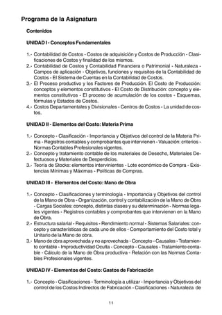 Programa de la Asignatura
 Contenidos

 UNIDAD I - Conceptos Fundamentales

 1.- Contabilidad de Costos - Costos de adquisición y Costos de Producción - Clasi-
     ficaciones de Costos y finalidad de los mismos.
 2.- Contabilidad de Costos y Contabilidad Financiera o Patrimonial - Naturaleza -
     Campos de aplicación - Objetivos, funciones y requisitos de la Contabilidad de
     Costos - El Sistema de Cuentas en la Contabilidad de Costos.
 3.- El Proceso productivo y los Factores de Producción. El Costo de Producción:
     conceptos y elementos constitutivos - El Costo de Distribución: concepto y ele-
     mentos constitutivos - El proceso de acumulación de los costos - Esquemas,
     fórmulas y Estados de Costos.
 4.- Costos Departamentales y Divisionales - Centros de Costos - La unidad de cos-
     tos.

 UNIDAD II - Elementos del Costo: Materia Prima

 1.- Concepto - Clasificación - Importancia y Objetivos del control de la Materia Pri-
     ma - Registros contables y comprobantes que intervienen - Valuación: criterios -
     Normas Contables Profesionales vigentes.
 2.- Concepto y tratamiento contable de los materiales de Desecho, Materiales De-
     fectuosos y Materiales de Desperdicios.
 3.- Teoría de Stocks: elementos intervinientes - Lote económico de Compra - Exis-
     tencias Mínimas y Máximas - Políticas de Compras.

 UNIDAD III - Elementos del Costo: Mano de Obra

 1.- Concepto - Clasificaciones y terminología - Importancia y Objetivos del control
     de la Mano de Obra - Organización, control y contabilización de la Mano de Obra
     - Cargas Sociales: concepto, distintas clases y su determinación - Normas lega-
     les vigentes - Registros contables y comprobantes que intervienen en la Mano
     de Obra.
 2.- Estructura salarial - Requisitos - Rendimiento normal - Sistemas Salariales: con-
     cepto y características de cada uno de ellos - Comportamiento del Costo total y
     Unitario de la Mano de obra.
 3.- Mano de obra aprovechada y no aprovechada - Concepto - Causales - Tratamien-
     to contable - Improductividad Oculta - Concepto - Causales - Tratamiento conta-
     ble - Cálculo de la Mano de Obra productiva - Relación con las Normas Conta-
     bles Profesionales vigentes.

 UNIDAD IV - Elementos del Costo: Gastos de Fabricación

 1.- Concepto - Clasificaciones - Terminología a utilizar - Importancia y Objetivos del
     control de los Costos Indirectos de Fabricación - Clasificaciones - Naturaleza de


                                         11
 