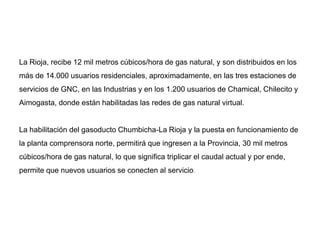 La Rioja, recibe 12 mil metros cúbicos/hora de gas natural, y son distribuidos en los
más de 14.000 usuarios residenciales, aproximadamente, en las tres estaciones de
servicios de GNC, en las Industrias y en los 1.200 usuarios de Chamical, Chilecito y
Aimogasta, donde están habilitadas las redes de gas natural virtual.
La habilitación del gasoducto Chumbicha-La Rioja y la puesta en funcionamiento de
la planta comprensora norte, permitirá que ingresen a la Provincia, 30 mil metros
cúbicos/hora de gas natural, lo que significa triplicar el caudal actual y por ende,
permite que nuevos usuarios se conecten al servicio.
 