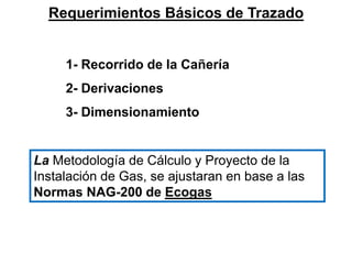 Requerimientos Básicos de Trazado
1- Recorrido de la Cañería
2- Derivaciones
3- Dimensionamiento
La Metodología de Cálculo y Proyecto de la
Instalación de Gas, se ajustaran en base a las
Normas NAG-200 de Ecogas
 
