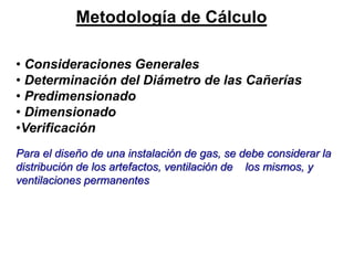 • Consideraciones Generales
• Determinación del Diámetro de las Cañerías
• Predimensionado
• Dimensionado
•Verificación
Para el diseño de una instalación de gas, se debe considerar la
distribución de los artefactos, ventilación de los mismos, y
ventilaciones permanentes
Metodología de Cálculo
 
