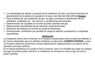  La metodología de cálculo y proyecto de la Instalación de Gas, así como el formato de
presentación de los planos se ajustaran en base a las Normas NAG-200 de Ecogas
 Para el diseño de una instalación de gas, se debe considerar la distribución de los
artefactos, ventilación de los mismos, y ventilaciones permanentes
 Determinación de Caudales en función al poder calorífico del gas
 Determinación del diámetro de las cañerías, predimensionado
 Diámetros de cañerías en función al caudal en litros/hora.
 Dimensionado, verificación por perdida de carga en relación a accesorios y Longitudes
equivalentes.
Verificación
La Instalación dentro de la Vivienda, en el trayecto comprendido entre la salida del Medidor y
las Tomas destinadas para los distintos Artefactos se denomina CAÑERIA INTERNA, y para
su Proyecto debemos ajustarnos a ciertas disposiciones reglamentarias y al cálculo de los
diámetros de esas cañerías.
En el cálculo tendremos en cuenta el Gas a conducir, pero si es factible que luego se coloque
otro gas de distinto poder calorífico, la instalación se calculara en base al gas de menor
poder calorífico
 