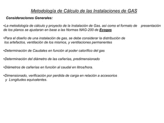 •La metodología de cálculo y proyecto de la Instalación de Gas, así como el formato de presentación
de los planos se ajustaran en base a las Normas NAG-200 de Ecogas
•Para el diseño de una instalación de gas, se debe considerar la distribución de
los artefactos, ventilación de los mismos, y ventilaciones permanentes
•Determinación de Caudales en función al poder calorífico del gas
•Determinación del diámetro de las cañerías, predimensionado
•Diámetros de cañerías en función al caudal en litros/hora.
•Dimensionado, verificación por perdida de carga en relación a accesorios
y Longitudes equivalentes.
Metodología de Cálculo de las Instalaciones de GAS
Consideraciones Generales:
 