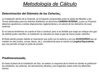 Metodología de Cálculo
Determinación del Diámetro de las Cañerías:
La Instalación dentro de la Vivienda, en el trayecto comprendido entre la salida del Medidor y las
Tomas destinadas para los distintos Artefactos se denomina CAÑERIA INTERNA, y para su Proyecto
debemos ajustarnos a ciertas disposiciones reglamentarias y al calculo de los diámetros de esas
cañerías.
En el calculo tendremos en cuenta el Gas a conducir, pero si es factible que luego se coloque otro gas
de distinto poder calorífico, la instalación se calculara en base al gas de menor poder calorífico
El fluido pierde presión debido al rozamiento que sufre con la cañería y con los ACCESORIOS que se
instalan en ella (codos, curvas, llaves, etc.), considerando para el calculo la Longitud Equivalente,
que nos permite corregir la caída de presión.
Predimensionado:
En base al plano de la Instalación de Gas, se realiza un esquema de la misma en donde se graficaran
los artefactos, las cañerías, las derivaciones (Nudos) y las longitudes reales entre los diferentes
tramos.
 