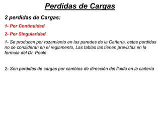 Perdidas de Cargas
2 perdidas de Cargas:
1- Por Continuidad
2- Por Singularidad
1- Se producen por rozamiento en las paredes de la Cañería, estas perdidas
no se consideran en el reglamento, Las tablas las tienen previstas en la
formula del Dr. Poole
2- Son perdidas de cargas por cambios de dirección del fluido en la cañería
 