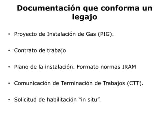 Documentación que conforma un
legajo
• Proyecto de Instalación de Gas (PIG).
• Contrato de trabajo
• Plano de la instalación. Formato normas IRAM
• Comunicación de Terminación de Trabajos (CTT).
• Solicitud de habilitación “in situ”.
 