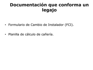 Documentación que conforma un
legajo
• Formulario de Cambio de Instalador (FCI).
• Planilla de cálculo de cañería.
 