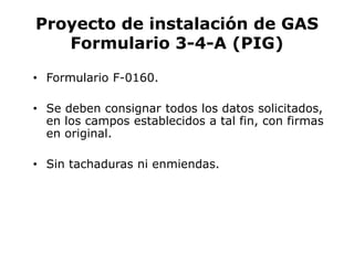 Proyecto de instalación de GAS
Formulario 3-4-A (PIG)
• Formulario F-0160.
• Se deben consignar todos los datos solicitados,
en los campos establecidos a tal fin, con firmas
en original.
• Sin tachaduras ni enmiendas.
 