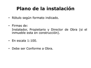 Plano de la instalación
• Rótulo según formato indicado.
• Firmas de:
Instalador, Propietario y Director de Obra (si el
inmueble esta en construcción).
• En escala 1:100.
• Debe ser Conforme a Obra.
 