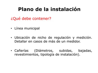 Plano de la instalación
¿Qué debe contener?
• Línea municipal
• Ubicación de nicho de regulación y medición.
Detallar en casos de más de un medidor.
• Cañerías (Diámetros, subidas, bajadas,
revestimientos, tipología de instalación).
 