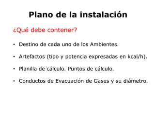 Plano de la instalación
¿Qué debe contener?
• Destino de cada uno de los Ambientes.
• Artefactos (tipo y potencia expresadas en kcal/h).
• Planilla de cálculo. Puntos de cálculo.
• Conductos de Evacuación de Gases y su diámetro.
 