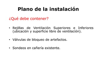 Plano de la instalación
¿Qué debe contener?
• Rejillas de Ventilación Superiores e Inferiores
(ubicación y superficie libre de ventilación).
• Válvulas de bloqueo de artefactos.
• Sondeos en cañería existente.
 