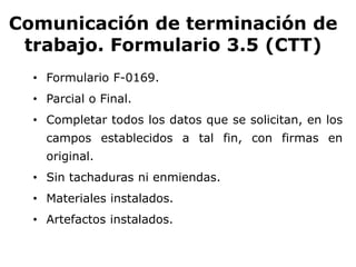 Comunicación de terminación de
trabajo. Formulario 3.5 (CTT)
• Formulario F-0169.
• Parcial o Final.
• Completar todos los datos que se solicitan, en los
campos establecidos a tal fin, con firmas en
original.
• Sin tachaduras ni enmiendas.
• Materiales instalados.
• Artefactos instalados.
 