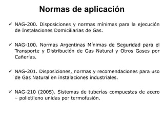 Normas de aplicación
 NAG-200. Disposiciones y normas mínimas para la ejecución
de Instalaciones Domiciliarias de Gas.
 NAG-100. Normas Argentinas Mínimas de Seguridad para el
Transporte y Distribución de Gas Natural y Otros Gases por
Cañerías.
 NAG-201. Disposiciones, normas y recomendaciones para uso
de Gas Natural en instalaciones industriales.
 NAG-210 (2005). Sistemas de tuberías compuestas de acero
– polietileno unidas por termofusión.
 