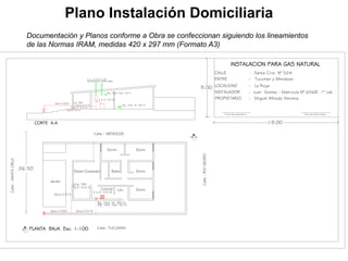 Calle :TUCUMANPLANTA BAJA Esc. 1:100
firma del propietario firma del matriculado
INSTALADOR : Juan Gomez - Matricula N° 6568- 1° cat.
PROPIETARIO : Miguel Alfredo Herrera
LOCALIDAD : La Rioja
ENTRE : Tucuman y Mendoza
CALLE : Santa Cruz N° 524
INSTALACION PARA GAS NATURAL
CORTE A-A
Calle:SANTACRUZ
C.V. ch G° 0.100
Sombrerete doble aleta
A
A
Calle:RIONEGRO
Calle : MENDOZA
26.50
Estar-Comedor Baño Dorm.
Dorm.Dorm.
Dorm.Lav.Cocina
Jardin
Epoxi 0.025 Epoxi 0.019
Epoxi 0.013
Rej. Vent. Inf. 30x15
Rej. Vent. Sup.15x15
LL.P. 0.013
2 LL.P. 0.019
Epoxi 0.025
Epoxi 0.019
Epoxi 0.013
Cal. TBO
LL.P. 0.013
2 LL.P. 0.019
Rej. Vent. Inf. 30x15
Rej. Vent. Sup.15x15
Cal. TBO
19.00
9.00
Plano Instalación Domiciliaria
Documentación y Planos conforme a Obra se confeccionan siguiendo los lineamientos
de las Normas IRAM, medidas 420 x 297 mm (Formato A3)
 