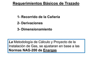Requerimientos Básicos de Trazado
1- Recorrido de la Cañería
2- Derivaciones
3- Dimensionamiento
La Metodología de Cálculo y Proyecto de la
Instalación de Gas, se ajustaran en base a las
Normas NAG-200 de Enargas
 