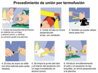 Procedimiento de unión por termofusión
1. Limpiar las boquillas del termofusor
en caliente con un trapo
y alcohol común, y verificar
su correcto ajuste a la plancha.
2. Cortar el tubo en forma
perpendicular
al eje, con cortatubo.
3. También se puede utilizar
sierra paso fino.
4. El tubo de acero se refila
con lima redonda para quitar
rebabas.
5. Se limpia la punta del tubo
y el interior del accesorio con
un trapo humedecido en
alcohol común.
6. Introducir simultáneamente
el caño y el accesorio en las
boquillas, en forma perpendicular
a la plancha.
 