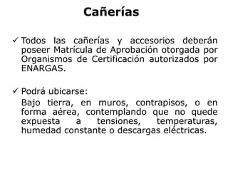 Cañerías
 Todos las cañerías y accesorios deberán
poseer Matrícula de Aprobación otorgada por
Organismos de Certificación autorizados por
ENARGAS.
 Podrá ubicarse:
Bajo tierra, en muros, contrapisos, o en
forma aérea, contemplando que no quede
expuesta a tensiones, temperaturas,
humedad constante o descargas eléctricas.
 