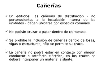 Cañerías
 En edificios, las cañerías de distribución - no
pertenecientes a la instalación interna de las
unidades - deben ubicarse por espacios comunes.
 No podrán cruzar o pasar dentro de chimeneas.
 Se prohíbe la inclusión de cañerías dentro de losas,
vigas o estructuras, sólo se permite su cruce.
 La cañería no podrá estar en contacto con ningún
conductor o artefacto eléctrico, en los cruces se
deberá interponer un material aislante.
 