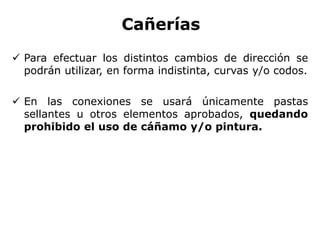 Cañerías
 Para efectuar los distintos cambios de dirección se
podrán utilizar, en forma indistinta, curvas y/o codos.
 En las conexiones se usará únicamente pastas
sellantes u otros elementos aprobados, quedando
prohibido el uso de cáñamo y/o pintura.
 
