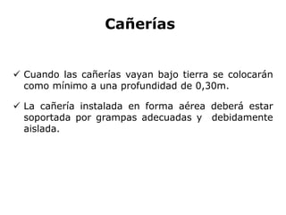 Cañerías
 Cuando las cañerías vayan bajo tierra se colocarán
como mínimo a una profundidad de 0,30m.
 La cañería instalada en forma aérea deberá estar
soportada por grampas adecuadas y debidamente
aislada.
 