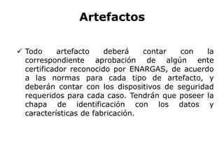 Artefactos
 Todo artefacto deberá contar con la
correspondiente aprobación de algún ente
certificador reconocido por ENARGAS, de acuerdo
a las normas para cada tipo de artefacto, y
deberán contar con los dispositivos de seguridad
requeridos para cada caso. Tendrán que poseer la
chapa de identificación con los datos y
características de fabricación.
 