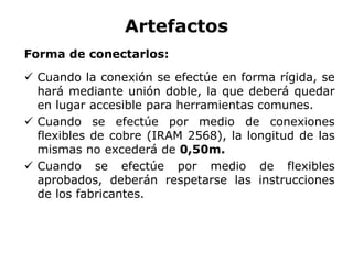 Artefactos
Forma de conectarlos:
 Cuando la conexión se efectúe en forma rígida, se
hará mediante unión doble, la que deberá quedar
en lugar accesible para herramientas comunes.
 Cuando se efectúe por medio de conexiones
flexibles de cobre (IRAM 2568), la longitud de las
mismas no excederá de 0,50m.
 Cuando se efectúe por medio de flexibles
aprobados, deberán respetarse las instrucciones
de los fabricantes.
 