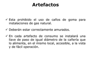 Artefactos
 Esta prohibido el uso de caños de goma para
instalaciones de gas natural.
 Deberán estar correctamente amurados.
 En cada artefacto de consumo se instalará una
llave de paso de igual diámetro de la cañería que
lo alimenta, en el mismo local, accesible, a la vista
y de fácil operación.
 