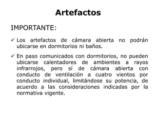 Artefactos
IMPORTANTE:
 Los artefactos de cámara abierta no podrán
ubicarse en dormitorios ni baños.
 En paso comunicados con dormitorios, no pueden
ubicarse calentadores de ambientes a rayos
infrarrojos, pero sí de cámara abierta con
conducto de ventilación a cuatro vientos por
conducto individual, limitándose su potencia, de
acuerdo a las consideraciones indicadas por la
normativa vigente.
 