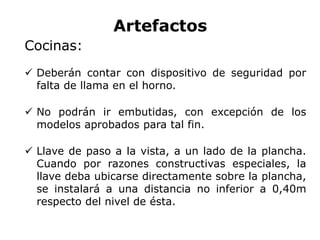 Artefactos
Cocinas:
 Deberán contar con dispositivo de seguridad por
falta de llama en el horno.
 No podrán ir embutidas, con excepción de los
modelos aprobados para tal fin.
 Llave de paso a la vista, a un lado de la plancha.
Cuando por razones constructivas especiales, la
llave deba ubicarse directamente sobre la plancha,
se instalará a una distancia no inferior a 0,40m
respecto del nivel de ésta.
 